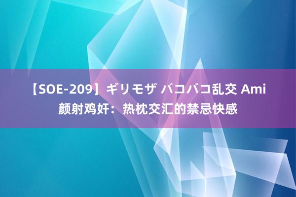 【SOE-209】ギリモザ バコバコ乱交 Ami 颜射鸡奸：热枕交汇的禁忌快感