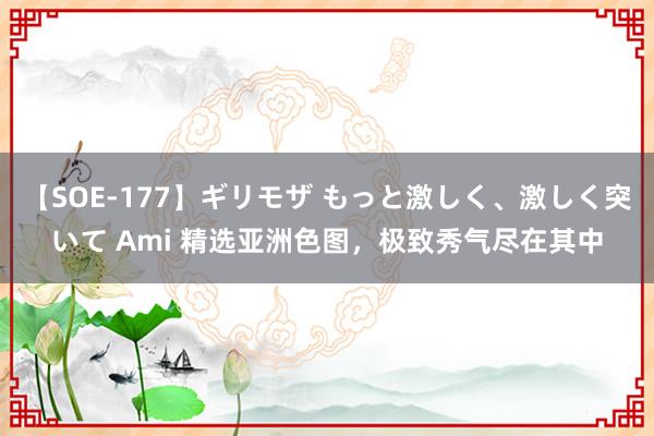 【SOE-177】ギリモザ もっと激しく、激しく突いて Ami 精选亚洲色图，极致秀气尽在其中