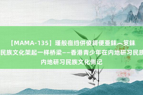 【MAMA-135】瑾般亱绉併倰鎶便亜銇︿笅銇曘亜 多彩民族文化架起一样桥梁——香港青少年在内地研习民族文化侧记