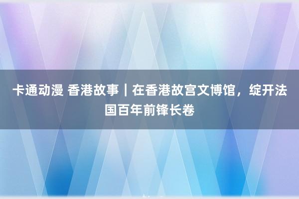 卡通动漫 香港故事｜在香港故宫文博馆，绽开法国百年前锋长卷