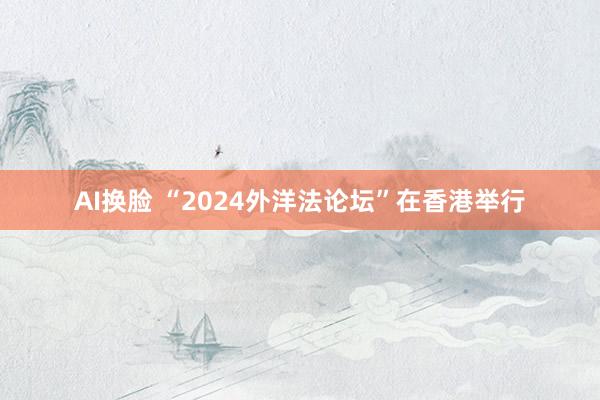 AI换脸 “2024外洋法论坛”在香港举行