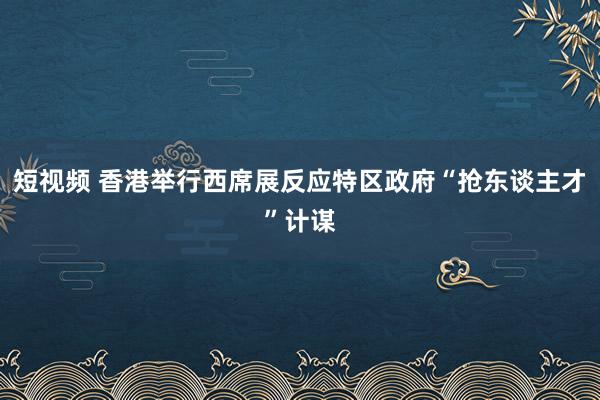 短视频 香港举行西席展反应特区政府“抢东谈主才”计谋