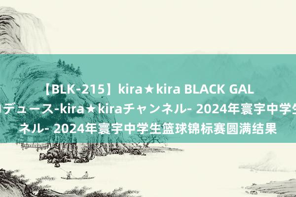 【BLK-215】kira★kira BLACK GAL 黒ギャル・EMIRIプロデュース-kira★kiraチャンネル- 2024年寰宇中学生篮球锦标赛圆满结果