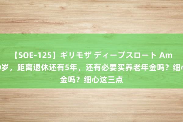 【SOE-125】ギリモザ ディープスロート Ami 也曾50岁，距离退休还有5年，还有必要买养老年金吗？细心这三点