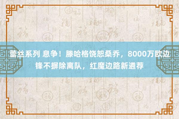 蕾丝系列 息争！滕哈格饶恕桑乔，8000万欧边锋不摒除离队，红魔边路新遴荐