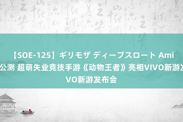 【SOE-125】ギリモザ ディープスロート Ami 7.24公测 超萌失业竞技手游《动物王者》亮相VIVO新游发布会