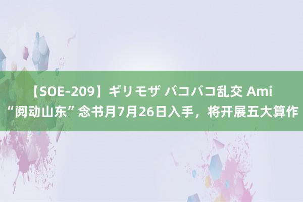 【SOE-209】ギリモザ バコバコ乱交 Ami “阅动山东”念书月7月26日入手，将开展五大算作