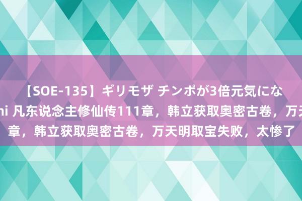 【SOE-135】ギリモザ チンポが3倍元気になる励ましセックス Ami 凡东说念主修仙传111章，韩立获取奥密古卷，万天明取宝失败，太惨了