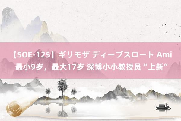 【SOE-125】ギリモザ ディープスロート Ami 最小9岁，最大17岁 深博小小教授员“上新”