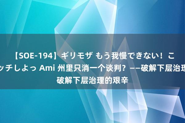 【SOE-194】ギリモザ もう我慢できない！ここでエッチしよっ Ami 州里只消一个谈判？——破解下层治理的艰辛