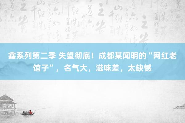 鑫系列第二季 失望彻底！成都某闻明的“网红老馆子”，名气大，滋味差，太缺憾