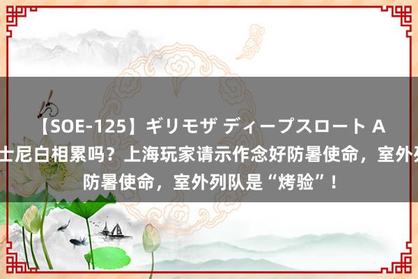 【SOE-125】ギリモザ ディープスロート Ami 高温天去迪士尼白相累吗？上海玩家请示作念好防暑使命，室外列队是“烤验”！