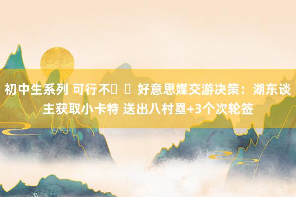 初中生系列 可行不⁉️好意思媒交游决策：湖东谈主获取小卡特 送出八村塁+3个次轮签