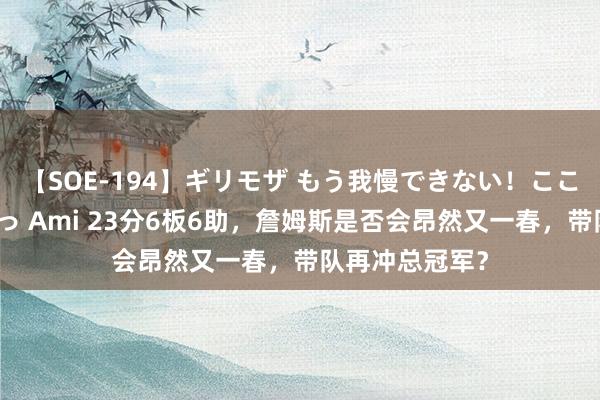 【SOE-194】ギリモザ もう我慢できない！ここでエッチしよっ Ami 23分6板6助，詹姆斯是否会昂然又一春，带队再冲总冠军？