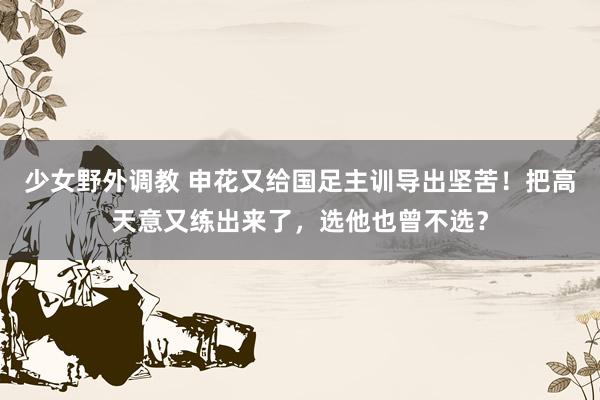 少女野外调教 申花又给国足主训导出坚苦！把高天意又练出来了，选他也曾不选？