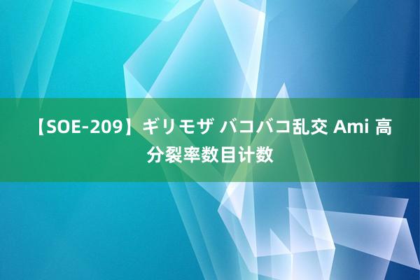 【SOE-209】ギリモザ バコバコ乱交 Ami 高分裂率数目计数