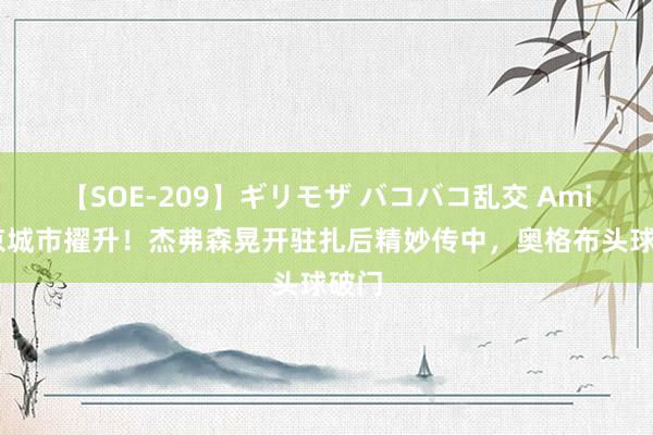 【SOE-209】ギリモザ バコバコ乱交 Ami 南京城市擢升！杰弗森晃开驻扎后精妙传中，奥格布头球破门