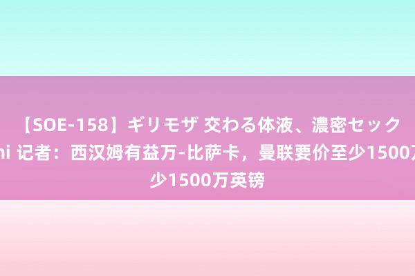 【SOE-158】ギリモザ 交わる体液、濃密セックス Ami 记者：西汉姆有益万-比萨卡，曼联要价至少1500万英镑