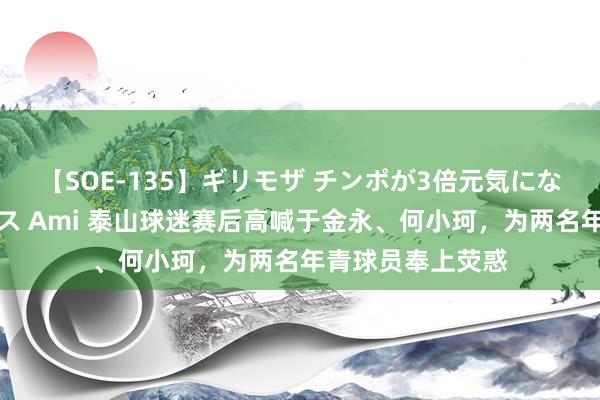 【SOE-135】ギリモザ チンポが3倍元気になる励ましセックス Ami 泰山球迷赛后高喊于金永、何小珂，为两名年青球员奉上荧惑