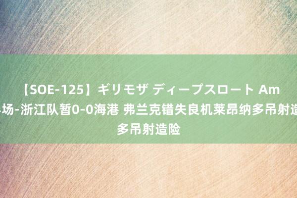 【SOE-125】ギリモザ ディープスロート Ami 半场-浙江队暂0-0海港 弗兰克错失良机莱昂纳多吊射造险