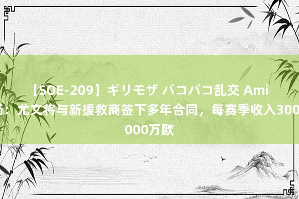 【SOE-209】ギリモザ バコバコ乱交 Ami 全商场：尤文将与新援救商签下多年合同，每赛季收入3000万欧