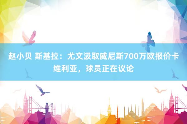 赵小贝 斯基拉：尤文汲取威尼斯700万欧报价卡维利亚，球员正在议论