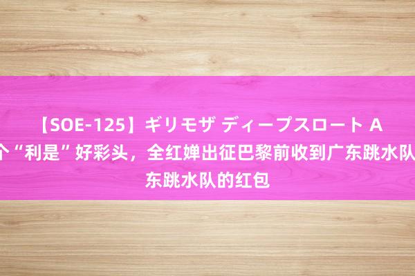 【SOE-125】ギリモザ ディープスロート Ami 取个“利是”好彩头，全红婵出征巴黎前收到广东跳水队的红包