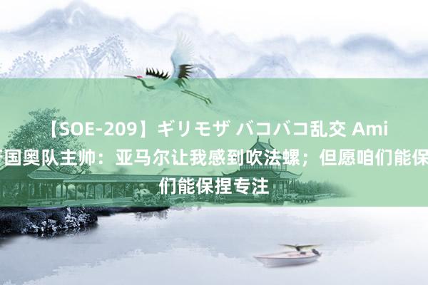 【SOE-209】ギリモザ バコバコ乱交 Ami 西班牙国奥队主帅：亚马尔让我感到吹法螺；但愿咱们能保捏专注