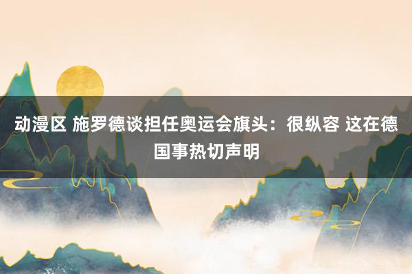 动漫区 施罗德谈担任奥运会旗头：很纵容 这在德国事热切声明