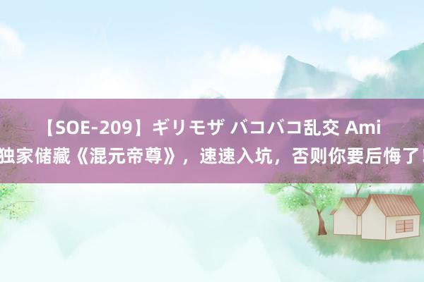 【SOE-209】ギリモザ バコバコ乱交 Ami 独家储藏《混元帝尊》，速速入坑，否则你要后悔了！