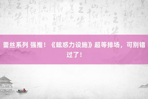 蕾丝系列 强推！《眩惑力设施》超等排场，可别错过了！