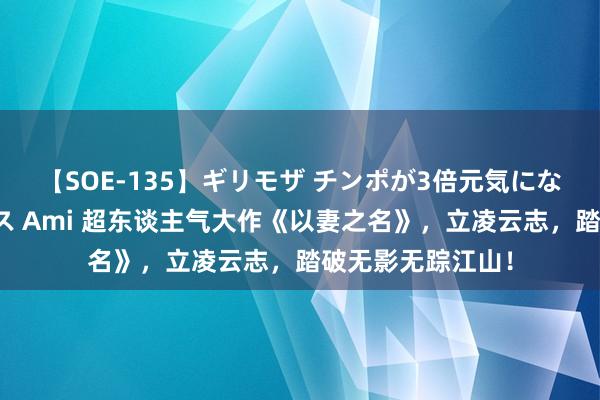 【SOE-135】ギリモザ チンポが3倍元気になる励ましセックス Ami 超东谈主气大作《以妻之名》，立凌云志，踏破无影无踪江山！