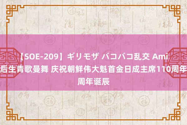 【SOE-209】ギリモザ バコバコ乱交 Ami 平壤后生青歌曼舞 庆祝朝鲜伟大魁首金日成主席110周年诞辰