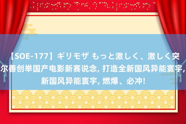 【SOE-177】ギリモザ もっと激しく、激しく突いて Ami 乌尔善创举国产电影新赛说念， 打造全新国风异能寰宇， 燃爆、必冲!