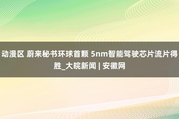 动漫区 蔚来秘书环球首颗 5nm智能驾驶芯片流片得胜_大皖新闻 | 安徽网