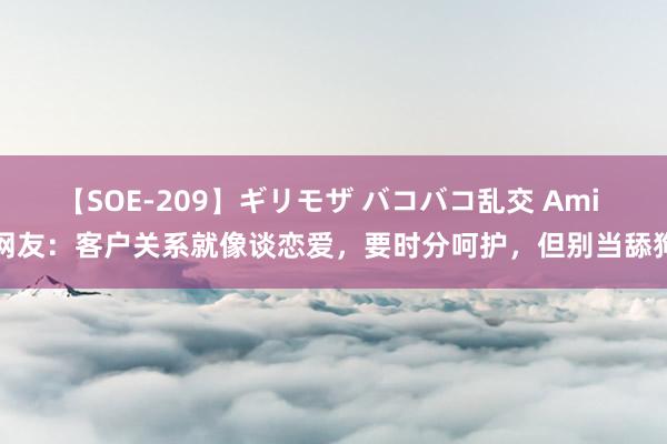 【SOE-209】ギリモザ バコバコ乱交 Ami 网友：客户关系就像谈恋爱，要时分呵护，但别当舔狗