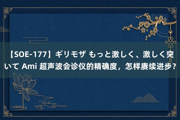 【SOE-177】ギリモザ もっと激しく、激しく突いて Ami 超声波会诊仪的精确度，怎样赓续进步？