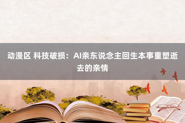 动漫区 科技破损：AI亲东说念主回生本事重塑逝去的亲情