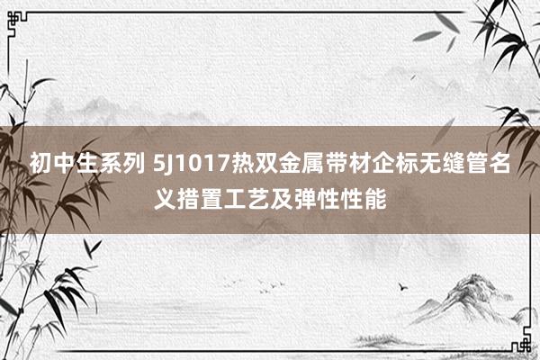 初中生系列 5J1017热双金属带材企标无缝管名义措置工艺及弹性性能