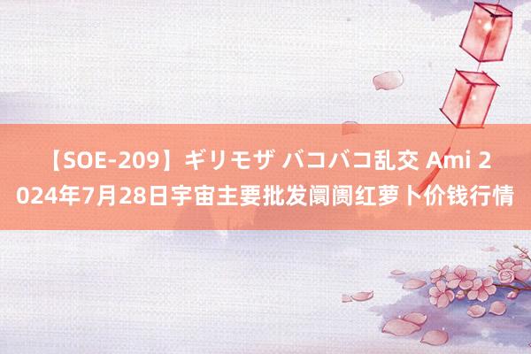 【SOE-209】ギリモザ バコバコ乱交 Ami 2024年7月28日宇宙主要批发阛阓红萝卜价钱行情