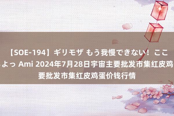 【SOE-194】ギリモザ もう我慢できない！ここでエッチしよっ Ami 2024年7月28日宇宙主要批发市集红皮鸡蛋价钱行情