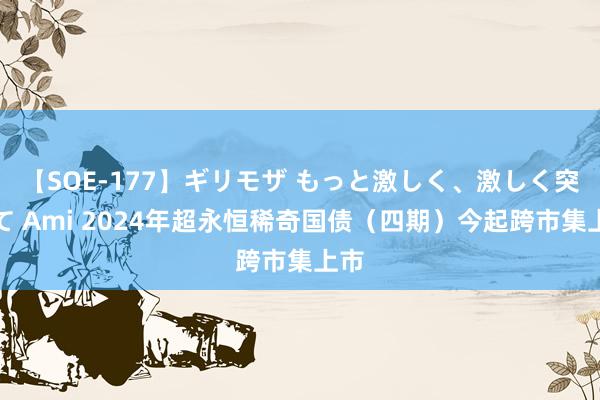 【SOE-177】ギリモザ もっと激しく、激しく突いて Ami 2024年超永恒稀奇国债（四期）今起跨市集上市