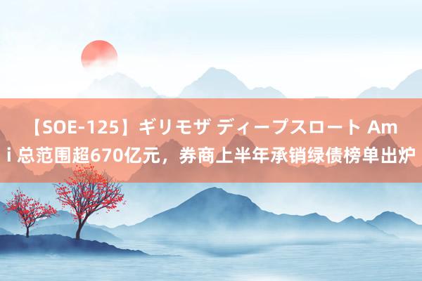 【SOE-125】ギリモザ ディープスロート Ami 总范围超670亿元，券商上半年承销绿债榜单出炉