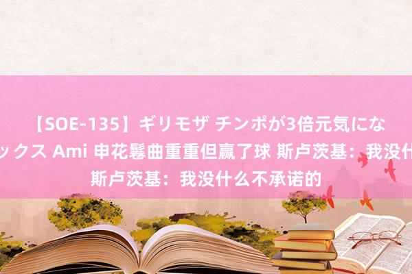 【SOE-135】ギリモザ チンポが3倍元気になる励ましセックス Ami 申花鬈曲重重但赢了球 斯卢茨基：我没什么不承诺的