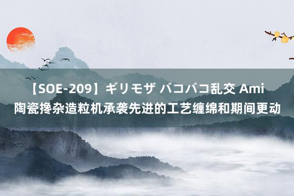 【SOE-209】ギリモザ バコバコ乱交 Ami 陶瓷搀杂造粒机承袭先进的工艺缠绵和期间更动