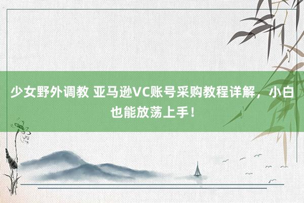 少女野外调教 亚马逊VC账号采购教程详解，小白也能放荡上手！