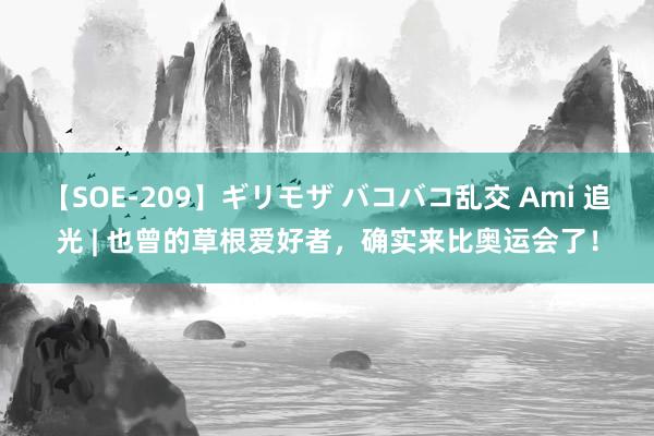 【SOE-209】ギリモザ バコバコ乱交 Ami 追光 | 也曾的草根爱好者，确实来比奥运会了！