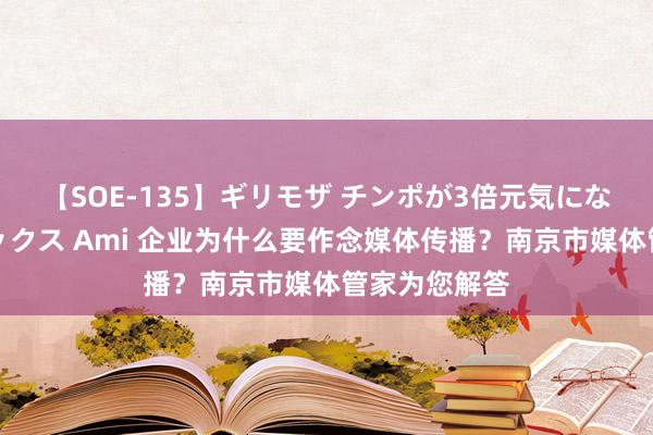 【SOE-135】ギリモザ チンポが3倍元気になる励ましセックス Ami 企业为什么要作念媒体传播？南京市媒体管家为您解答