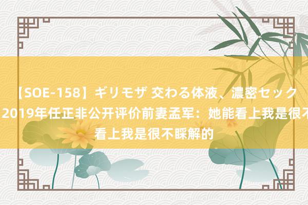 【SOE-158】ギリモザ 交わる体液、濃密セックス Ami 2019年任正非公开评价前妻孟军：她能看上我是很不睬解的