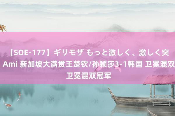 【SOE-177】ギリモザ もっと激しく、激しく突いて Ami 新加坡大满贯王楚钦/孙颖莎3-1韩国 卫冕混双冠军